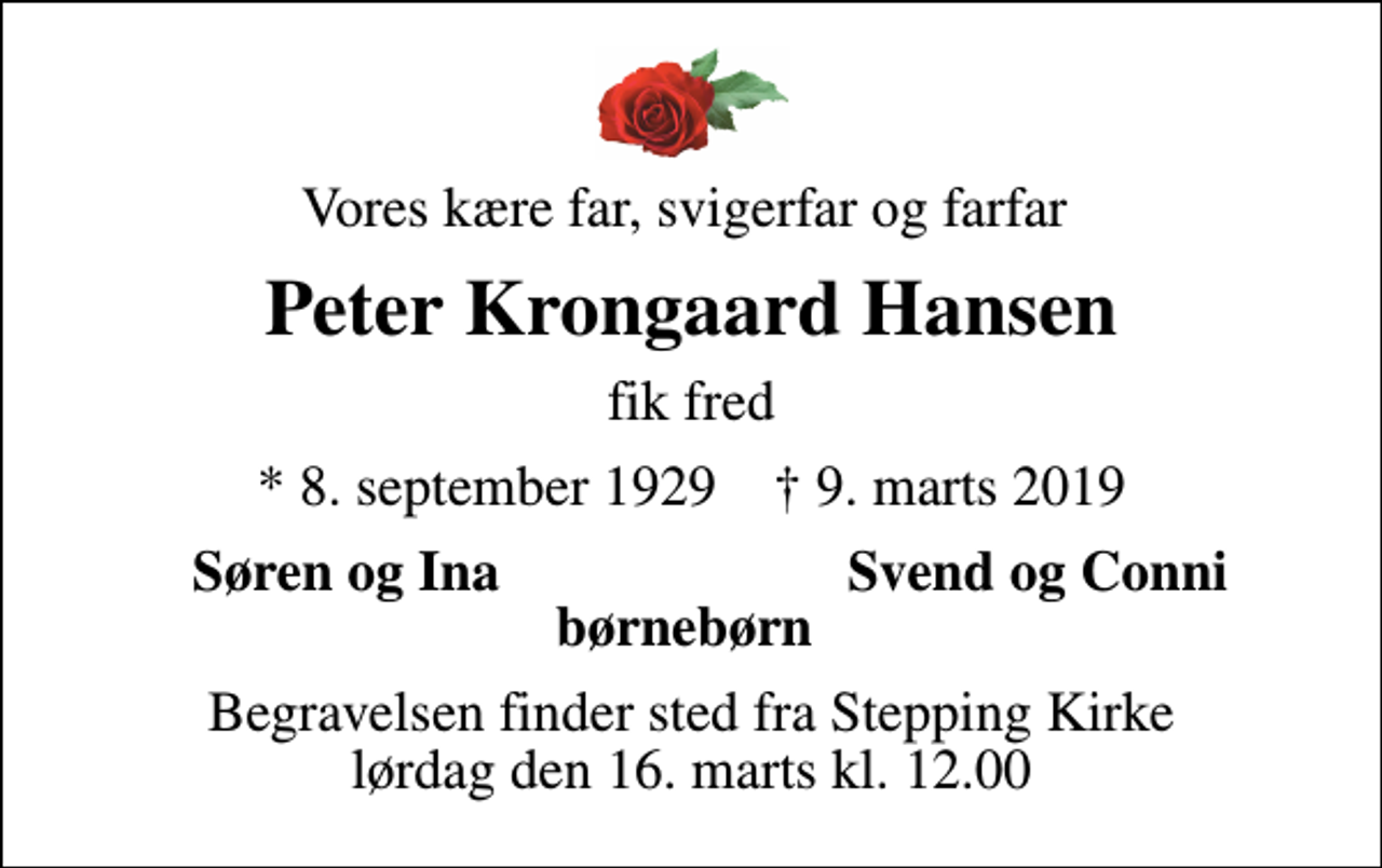 <p>Vores kære far, svigerfar og farfar<br />Peter Krongaard Hansen<br />fik fred<br />* 8. september 1929 ✝ 9. marts 2019<br />Søren og Ina<br />Svend og Conni<br />Begravelsen finder sted fra Stepping Kirke lørdag den 16. marts kl. 12.00</p>