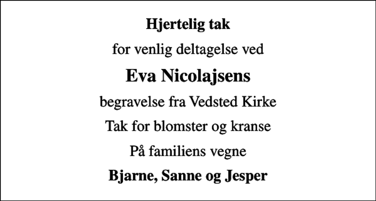 <p>Hjertelig tak<br />for venlig deltagelse ved<br />Eva Nicolajsens<br />begravelse fra Vedsted Kirke<br />Tak for blomster og kranse<br />På familiens vegne<br />Bjarne, Sanne og Jesper</p>
