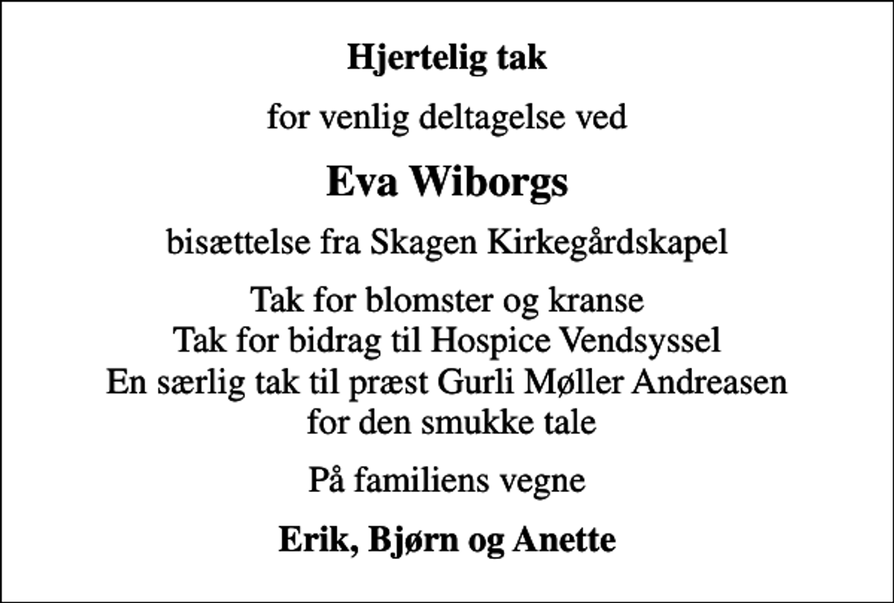 <p>Hjertelig tak<br />for venlig deltagelse ved<br />Eva Wiborgs<br />bisættelse fra Skagen Kirkegårdskapel<br />Tak for blomster og kranse Tak for bidrag til Hospice Vendsyssel En særlig tak til præst Gurli Møller Andreasen for den smukke tale<br />På familiens vegne<br />Erik, Bjørn og Anette</p>