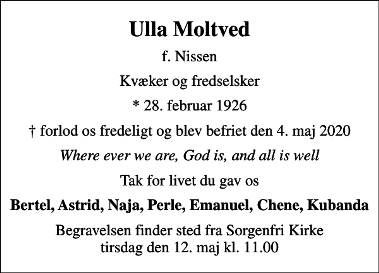 <p>Ulla Moltved<br />f. Nissen<br />Kvæker og fredselsker<br />* 28. februar 1926<br />forlod os fredeligt og blev befriet den 4. maj 2020<br />Where ever we are, God is, and all is well<br />Tak for livet du gav os<br />Bertel, Astrid, Naja, Perle, Emanuel, Chene, Kubanda<br />Begravelsen finder sted fra Sorgenfri Kirke tirsdag den 12. maj kl. 11.00</p>