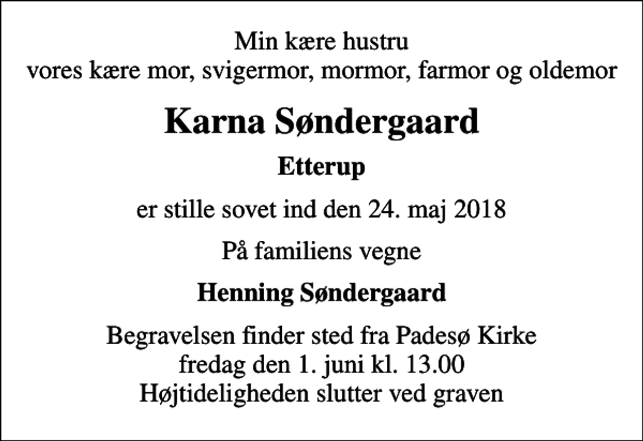 <p>Min kære hustru vores kære mor, svigermor, mormor, farmor og oldemor<br />Karna Søndergaard<br />Etterup<br />er stille sovet ind den 24. maj 2018<br />På familiens vegne<br />Henning Søndergaard<br />Begravelsen finder sted fra Padesø Kirke fredag den 1. juni kl. 13.00 Højtideligheden slutter ved graven</p>