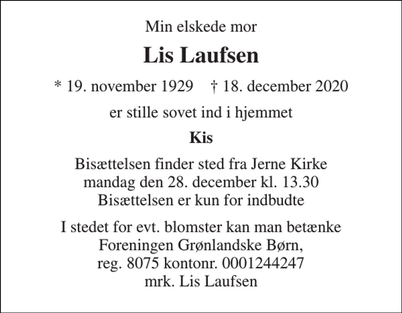 <p>Min elskede mor<br />Lis Laufsen<br />* 19. november 1929 † 18. december 2020<br />er stille sovet ind i hjemmet<br />Kis<br />Bisættelsen finder sted fra Jerne Kirke mandag den 28. december kl. 13.30 Bisættelsen er kun for indbudte<br />I stedet for evt. blomster kan man betænke Foreningen Grønlandske Børn, reg. 8075 kontonr. 0001244247 mrk. Lis Laufsen</p>