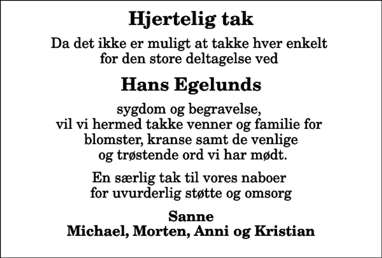 <p>Hjertelig tak<br />Da det ikke er muligt at takke hver enkelt for den store deltagelse ved<br />Hans Egelunds<br />sygdom og begravelse, vil vi hermed takke venner og familie for blomster, kranse samt de venlige og trøstende ord vi har mødt.<br />En særlig tak til vores naboer for uvurderlig støtte og omsorg<br />Sanne Michael, Morten, Anni og Kristian</p>