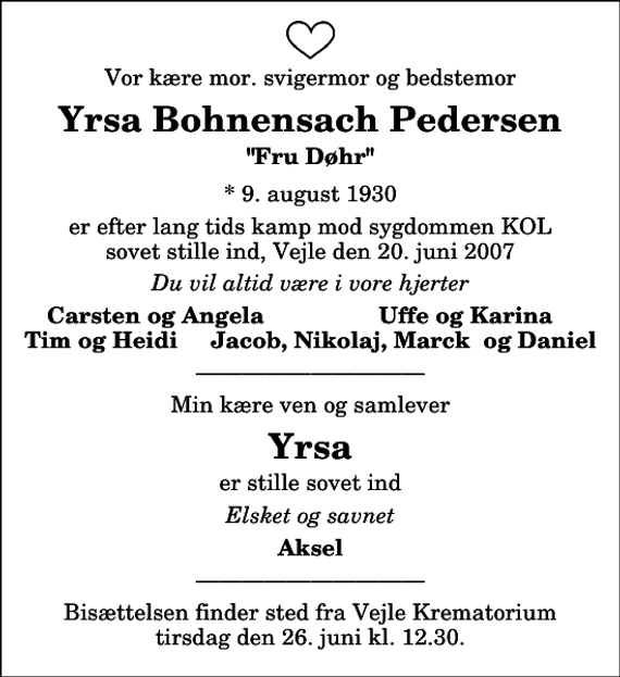 <p>Vor kære mor. svigermor og bedstemor<br />Yrsa Bohnensach Pedersen<br />&quot;Fru Døhr&quot;<br />* 9. august 1930<br />er efter lang tids kamp mod sygdommen KOL sovet stille ind, Vejle den 20. juni 2007<br />Du vil altid være i vore hjerter<br />Carsten og Angela<br />Uffe og Karina<br />Min kære ven og samlever<br />Yrsa<br />er stille sovet ind<br />Elsket og savnet<br />Aksel</p><p>Bisættelsen finder sted fra Vejle Krematorium tirsdag den 26. juni kl. 12.30.</p>