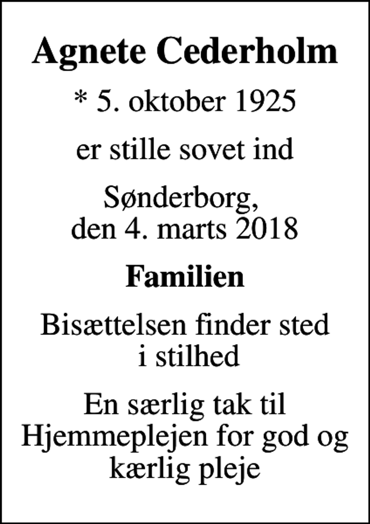 <p>Agnete Cederholm<br />* 5. oktober 1925<br />er stille sovet ind<br />Sønderborg, den 4. marts 2018<br />Familien<br />Bisættelsen finder sted i stilhed<br />En særlig tak til Hjemmeplejen for god og kærlig pleje</p>