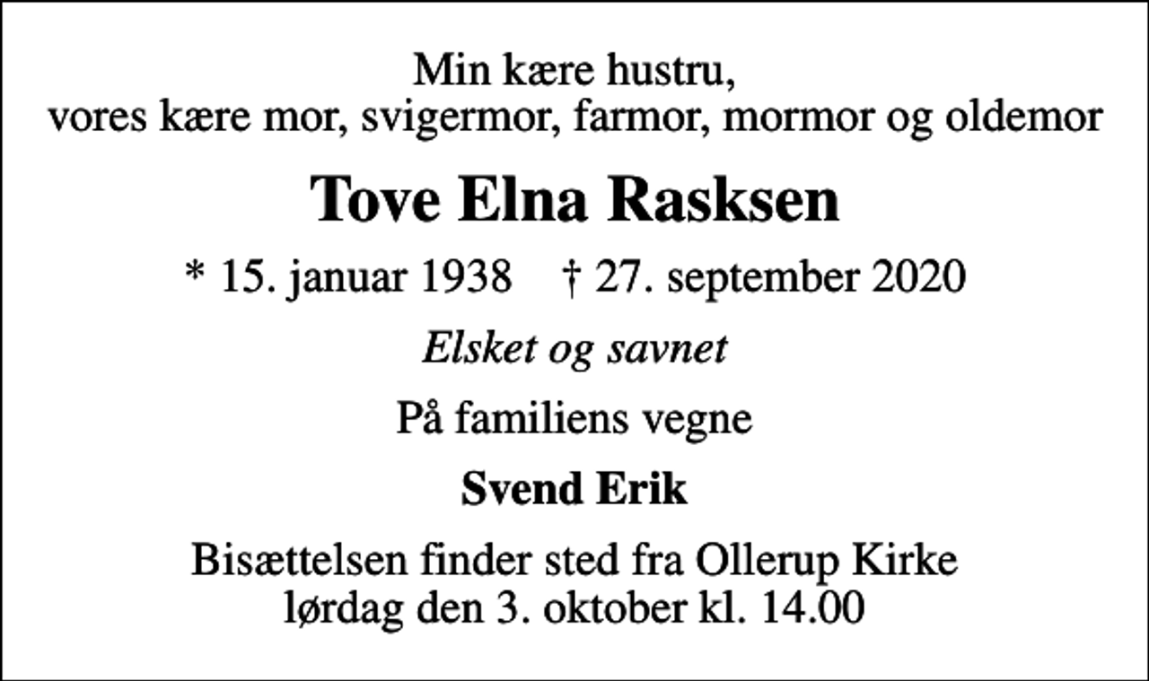 <p>Min kære hustru, vores kære mor, svigermor, farmor, mormor og oldemor<br />Tove Elna Rasksen<br />* 15. januar 1938 ✝ 27. september 2020<br />Elsket og savnet<br />På familiens vegne<br />Svend Erik<br />Bisættelsen finder sted fra Ollerup Kirke lørdag den 3. oktober kl. 14.00</p>
