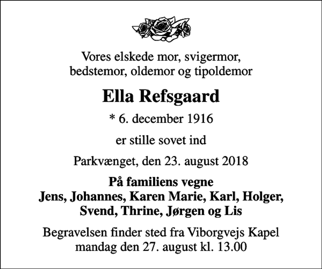 <p>Vores elskede mor, svigermor, bedstemor, oldemor og tipoldemor<br />Ella Refsgaard<br />* 6. december 1916<br />er stille sovet ind<br />Parkvænget, den 23. august 2018<br />På familiens vegne Jens, Johannes, Karen Marie, Karl, Holger, Svend, Thrine, Jørgen og Lis<br />Begravelsen finder sted fra Viborgvejs Kapel mandag den 27. august kl. 13.00</p>
