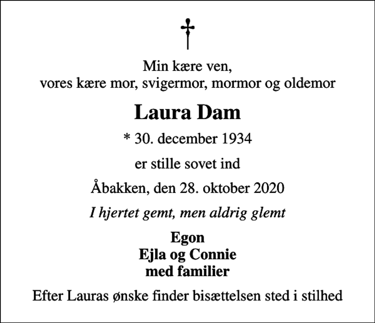 <p>Min kære ven, vores kære mor, svigermor, mormor og oldemor<br />Laura Dam<br />* 30. december 1934<br />er stille sovet ind<br />Åbakken, den 28. oktober 2020<br />I hjertet gemt, men aldrig glemt<br />Egon Ejla og Connie med familier<br />Efter Lauras ønske finder bisættelsen sted i stilhed</p>