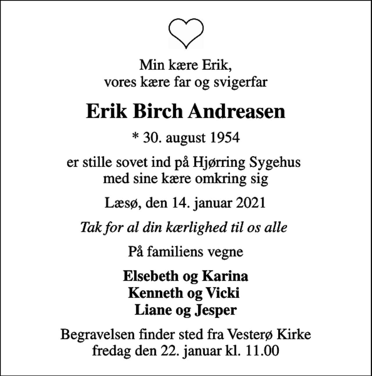 <p>Min kære Erik, vores kære far og svigerfar<br />Erik Birch Andreasen<br />* 30. august 1954<br />er stille sovet ind på Hjørring Sygehus med sine kære omkring sig<br />Læsø, den 14. januar 2021<br />Tak for al din kærlighed til os alle<br />På familiens vegne<br />Elsebeth og Karina Kenneth og Vicki Liane og Jesper<br />Begravelsen finder sted fra Vesterø Kirke fredag den 22. januar kl. 11.00</p>