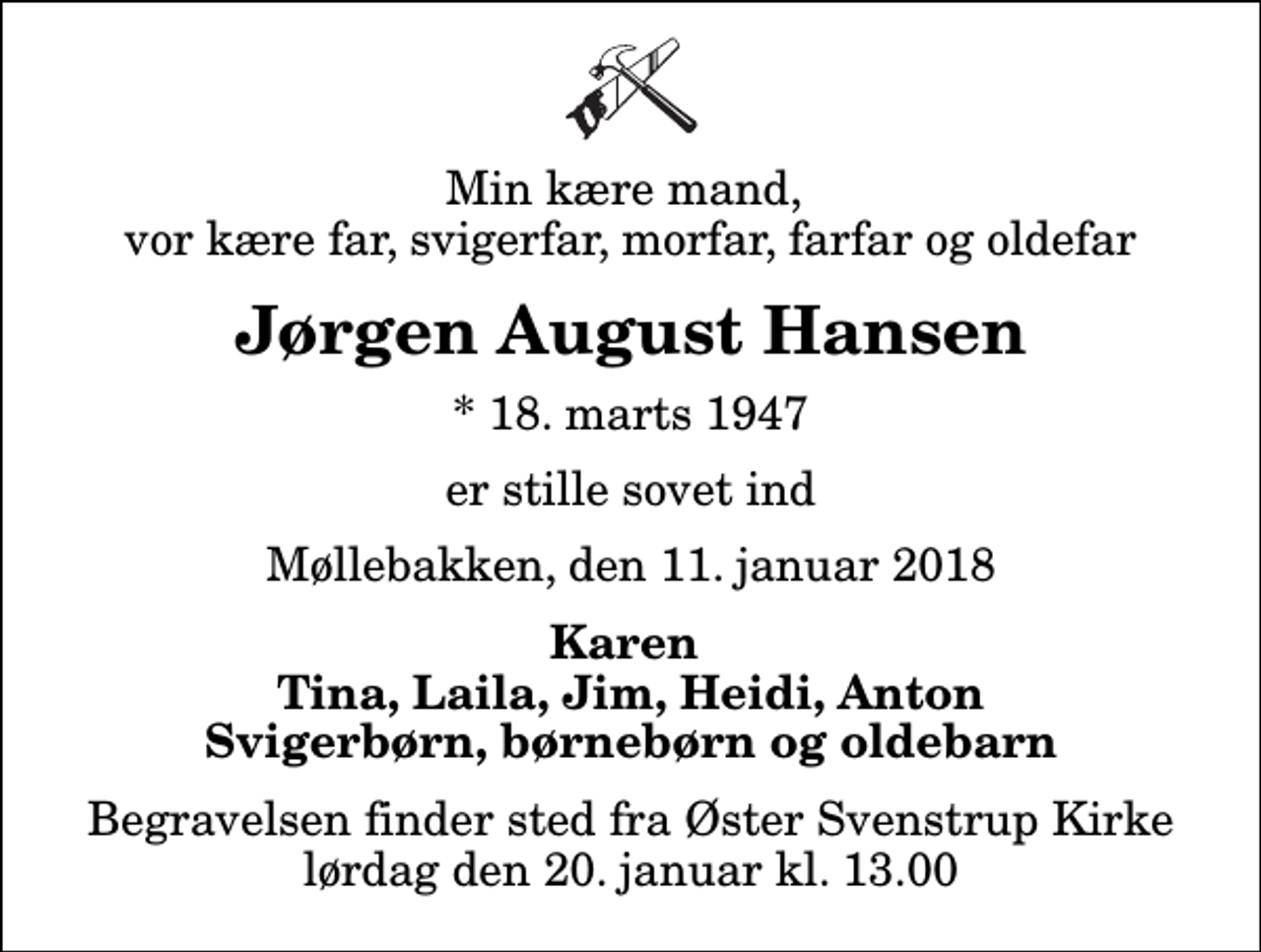 <p>Min kære mand, vor kære far, svigerfar, morfar, farfar og oldefar<br />Jørgen August Hansen<br />* 18. marts 1947<br />er stille sovet ind<br />Møllebakken, den 11. januar 2018<br />Karen Tina, Laila, Jim, Heidi, Anton Svigerbørn, børnebørn og oldebarn<br />Begravelsen finder sted fra Øster Svenstrup Kirke lørdag den 20. januar kl. 13.00</p>