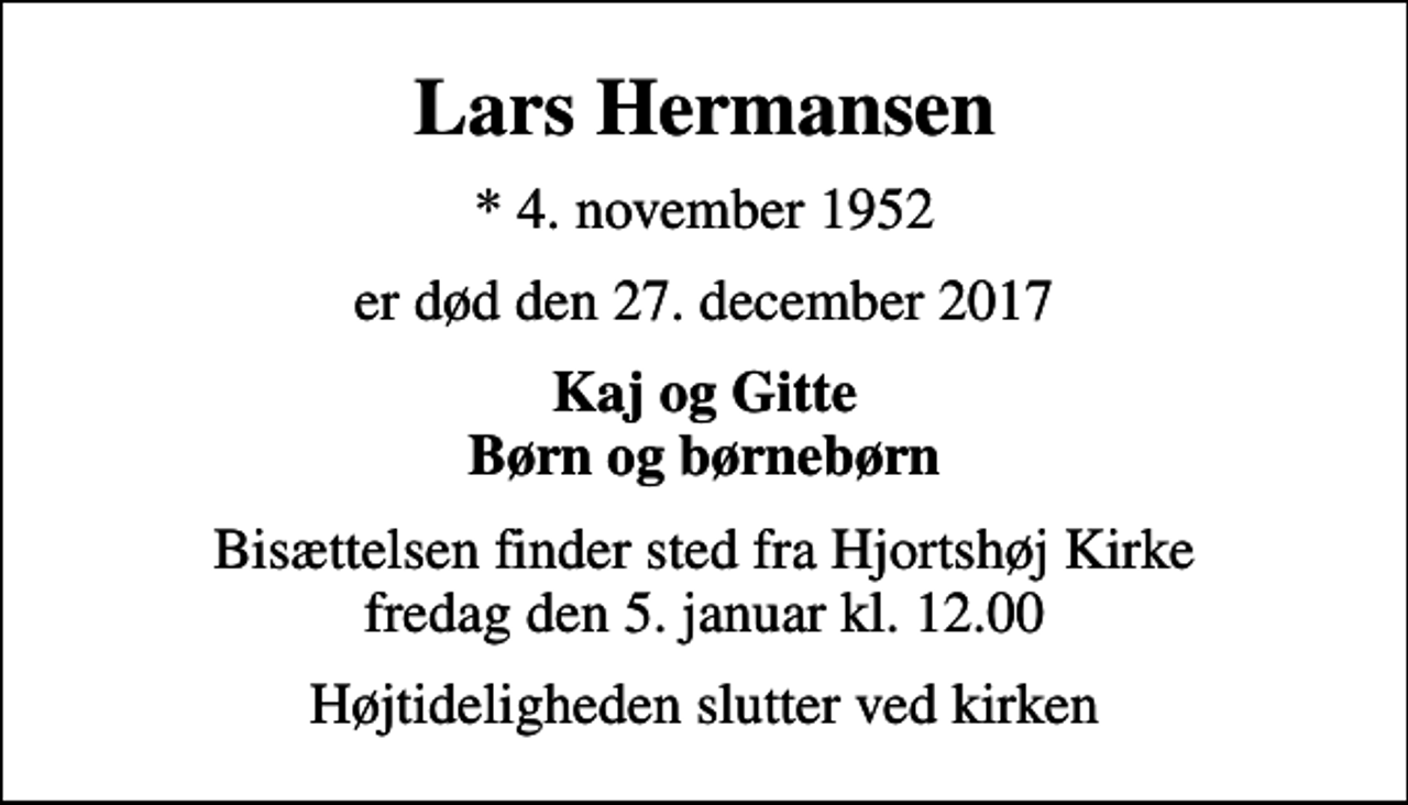 <p>Lars Hermansen<br />* 4. november 1952<br />er død den 27. december 2017<br />Kaj og Gitte Børn og børnebørn<br />Bisættelsen finder sted fra Hjortshøj Kirke fredag den 5. januar kl. 12.00<br />Højtideligheden slutter ved kirken</p>