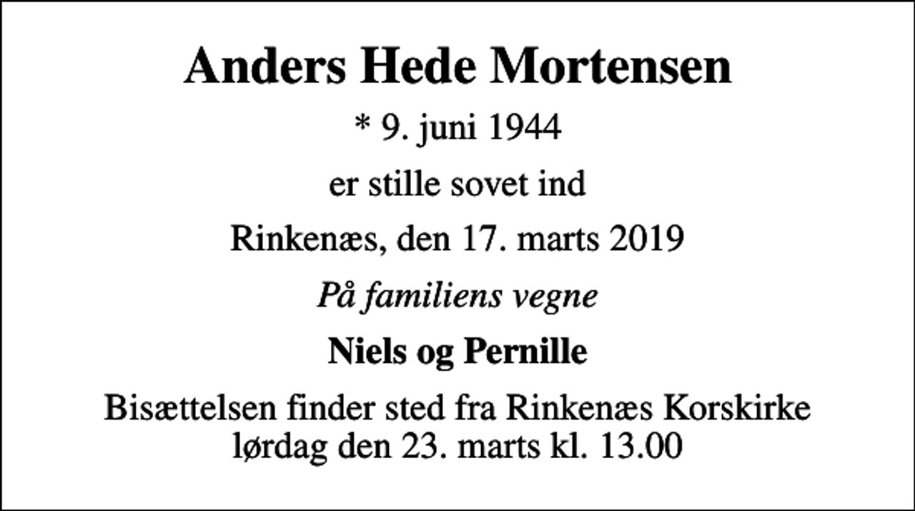 <p>Anders Hede Mortensen<br />* 9. juni 1944<br />er stille sovet ind<br />Rinkenæs, den 17. marts 2019<br />På familiens vegne<br />Niels og Pernille<br />Bisættelsen finder sted fra Rinkenæs Korskirke lørdag den 23. marts kl. 13.00</p>