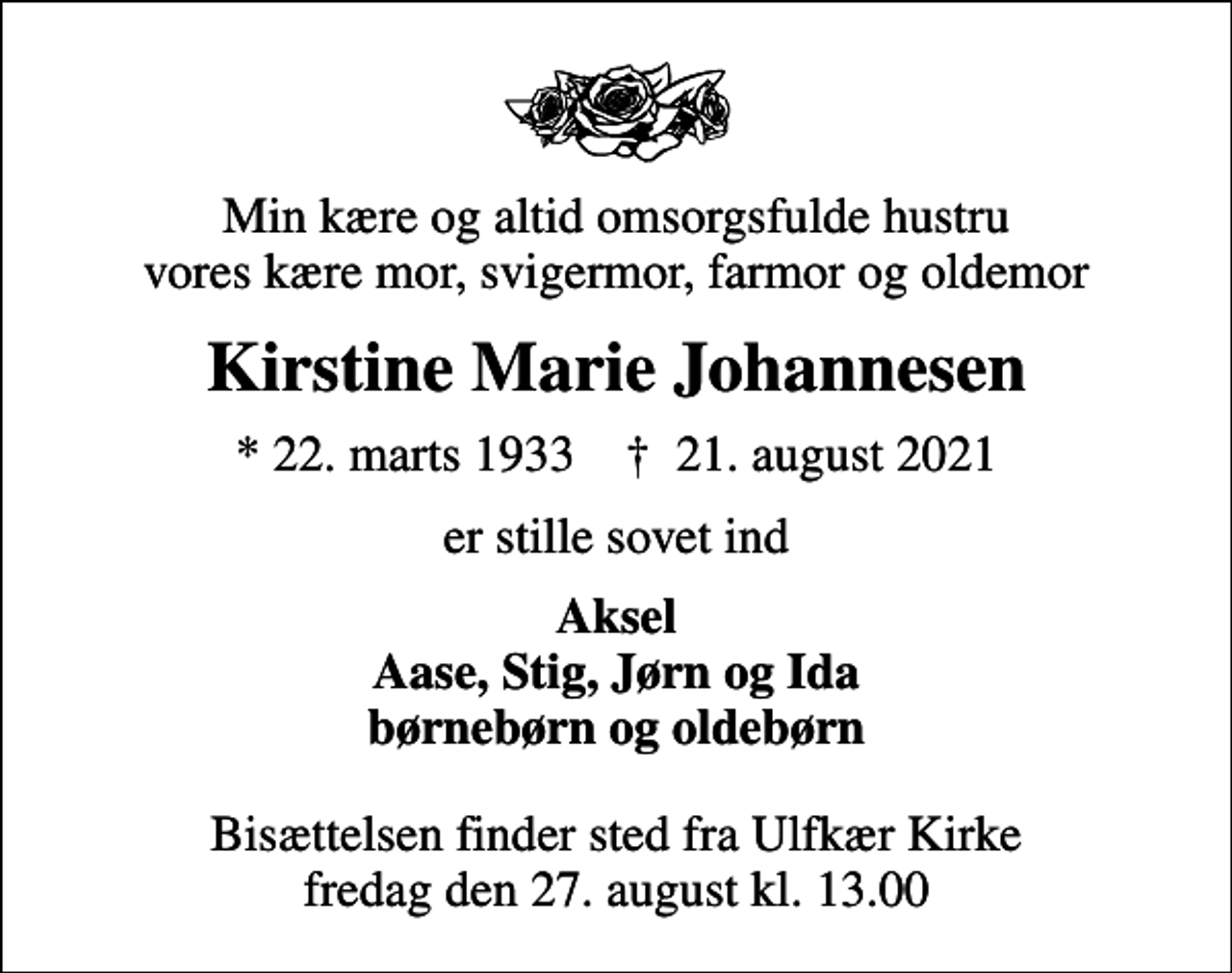 <p>Min kære og altid omsorgsfulde hustru vores kære mor, svigermor, farmor og oldemor<br />Kirstine Marie Johannesen<br />* 22. marts 1933 ✝ 21. august 2021<br />er stille sovet ind<br />Aksel Aase, Stig, Jørn og Ida børnebørn og oldebørn<br />Bisættelsen finder sted fra Ulfkær Kirke fredag den 27. august kl. 13.00</p>