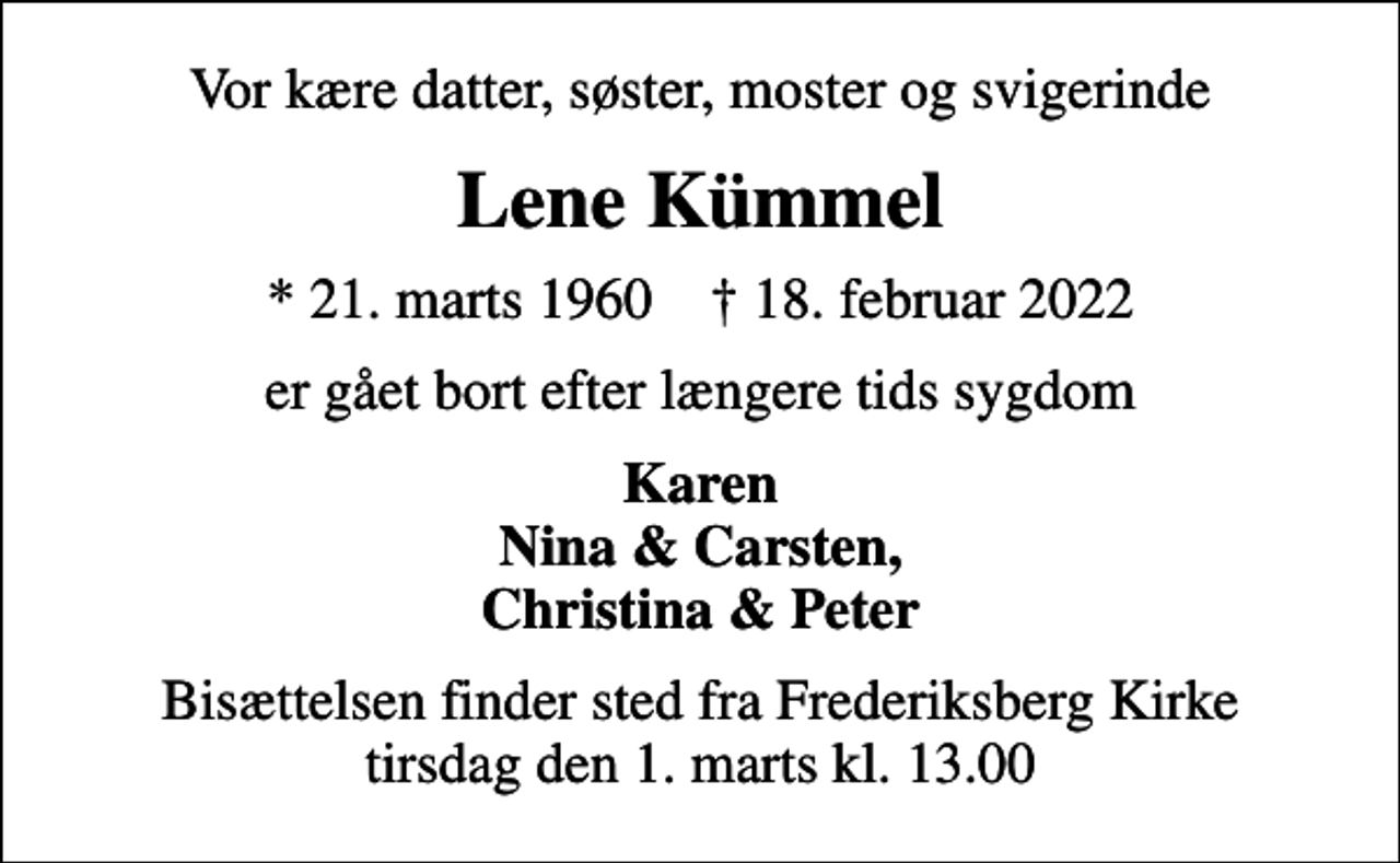 <p>Vor kære datter, søster, moster og svigerinde<br />Lene Kümmel<br />* 21. marts 1960 ✝ 18. februar 2022<br />er gået bort efter længere tids sygdom<br />Karen Nina &amp; Carsten, Christina &amp; Peter<br />Bisættelsen finder sted fra Frederiksberg Kirke tirsdag den 1. marts kl. 13.00</p>