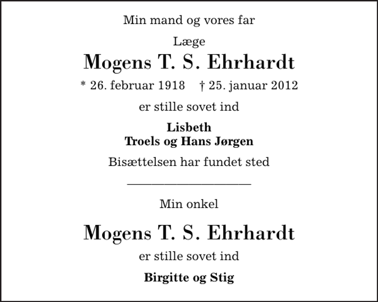 <p>Min mand og vores far<br />Læge<br />Mogens T. S. Ehrhardt<br />* 26. februar 1918 ✝ 3. februar 2012<br />er stille sovet ind<br />Lisbeth Troels og Hans Jørgen<br />Bisættelsen har fundet sted<br />Min onkel<br />Mogens T. S. Ehrhardt<br />er stille sovet ind<br />Birgitte og Stig</p>