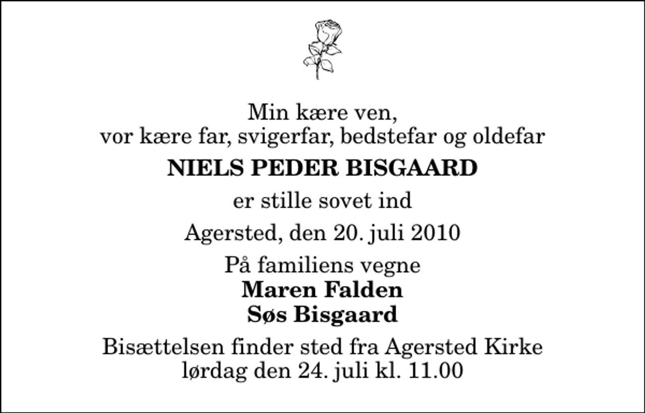 <p>Min kære ven, vor kære far, svigerfar, bedstefar og oldefar<br />Niels Peder Bisgaard<br />er stille sovet ind<br />Agersted, den 20. juli 2010<br />På familiens vegne<br />Maren Falden Søs Bisgaard<br />Bisættelsen finder sted fra Agersted Kirke lørdag den 24. juli kl. 11.00</p>