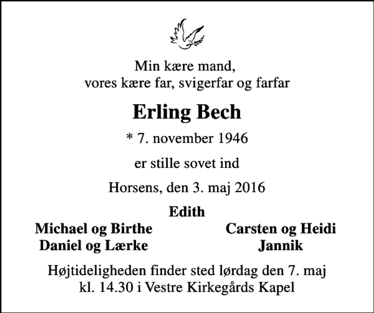 <p>Min kære mand, vores kære far, svigerfar og farfar<br />Erling Bech<br />* 7. november 1946<br />er stille sovet ind<br />Horsens, den 3. maj 2016<br />Edith<br />Michael og Birthe<br />Carsten og Heidi<br />Daniel og Lærke<br />Jannik<br />Højtideligheden finder sted lørdag den 7. maj kl. 14.30 i Vestre Kirkegårds Kapel</p>