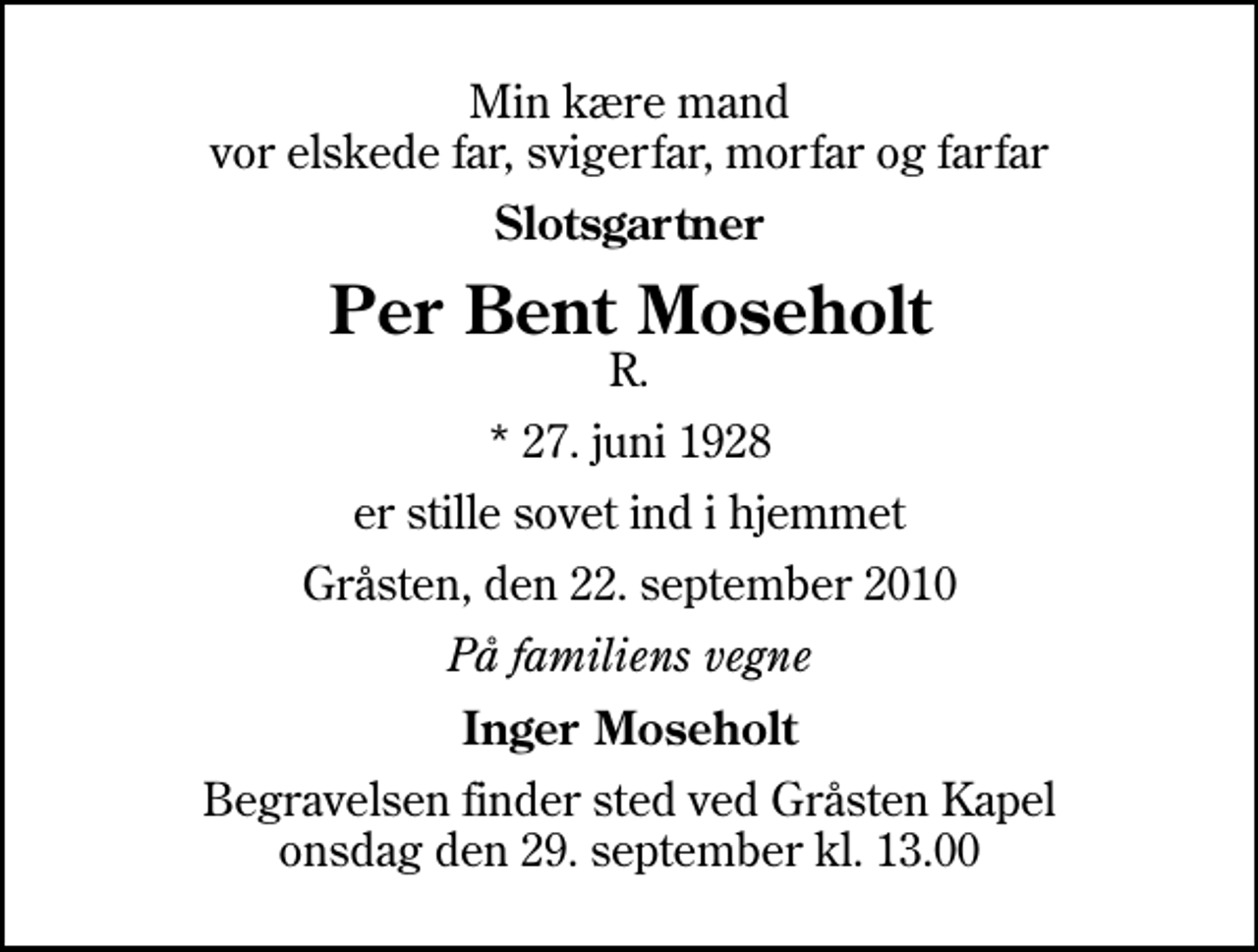 <p>Min kære mand vor elskede far, svigerfar, morfar og farfar<br />Slotsgartner<br />Per Bent Moseholt<br />R.<br />* 27. juni 1928<br />er stille sovet ind i hjemmet<br />Gråsten, den 22. september 2010<br />På familiens vegne<br />Inger Moseholt<br />Begravelsen finder sted ved Gråsten Kapel onsdag den 29. september kl. 13.00</p>