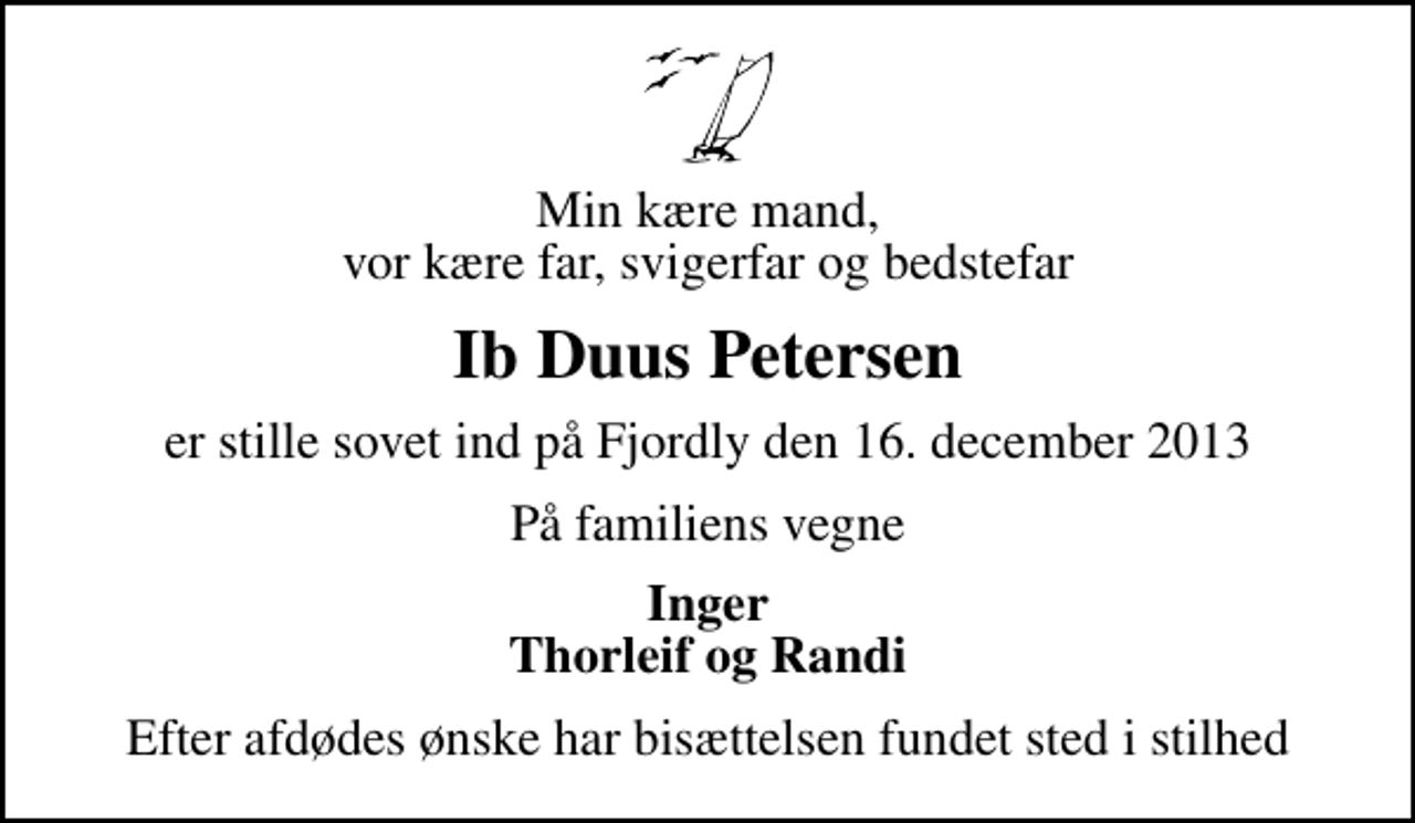 <p>Min kære mand, vor kære far, svigerfar og bedstefar<br />Ib Duus Petersen<br />er stille sovet ind på Fjordly den 16. december 2013<br />På familiens vegne<br />Inger Thorleif og Randi<br />Efter afdødes ønske har bisættelsen fundet sted i stilhed</p>