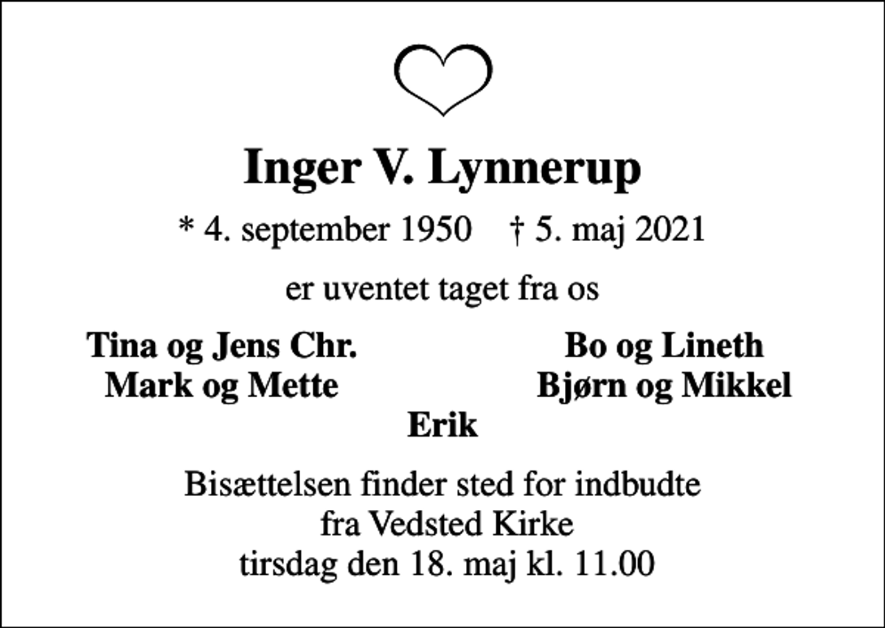 <p>Inger V. Lynnerup<br />* 4. september 1950 ✝ 5. maj 2021<br />er uventet taget fra os<br />Tina og Jens Chr.<br />Bo og Lineth<br />Mark og Mette<br />Bjørn og Mikkel<br />Bisættelsen finder sted for indbudte fra Vedsted Kirke tirsdag den 18. maj kl. 11.00</p>