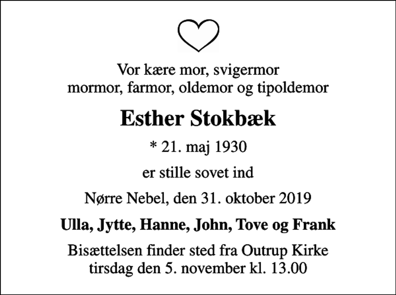 <p>Vor kære mor, svigermor mormor, farmor, oldemor og tipoldemor<br />Esther Stokbæk<br />* 21. maj 1930<br />er stille sovet ind<br />Nørre Nebel, den 31. oktober 2019<br />Ulla, Jytte, Hanne, John, Tove og Frank<br />Bisættelsen finder sted fra Outrup Kirke tirsdag den 5. november kl. 13.00</p>