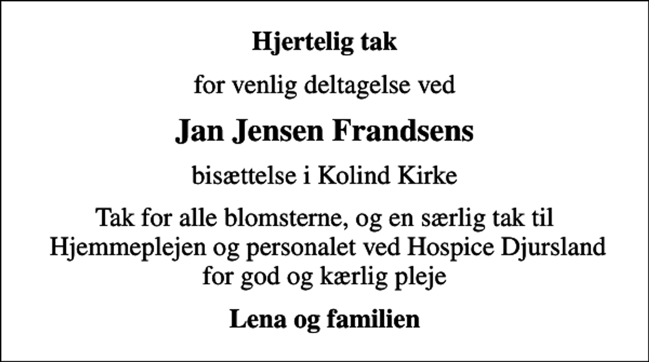 <p>Hjertelig tak<br />for venlig deltagelse ved<br />Jan Jensen Frandsens<br />bisættelse i Kolind Kirke<br />Tak for alle blomsterne, og en særlig tak til Hjemmeplejen og personalet ved Hospice Djursland for god og kærlig pleje<br />Lena og familien</p>