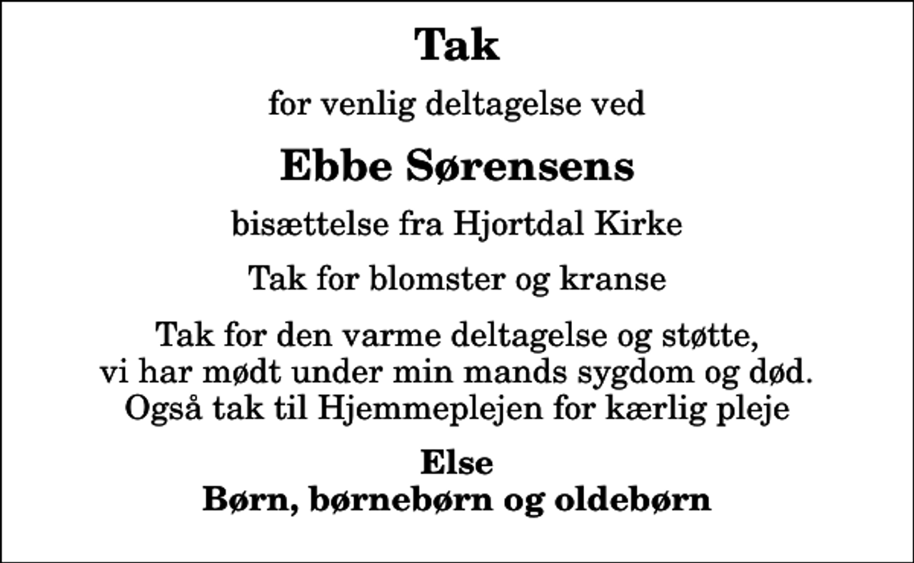 <p>Tak<br />for venlig deltagelse ved<br />Ebbe Sørensens<br />bisættelse fra Hjortdal Kirke<br />Tak for blomster og kranse<br />Tak for den varme deltagelse og støtte, vi har mødt under min mands sygdom og død. Også tak til Hjemmeplejen for kærlig pleje<br />Else Børn, børnebørn og oldebørn</p>