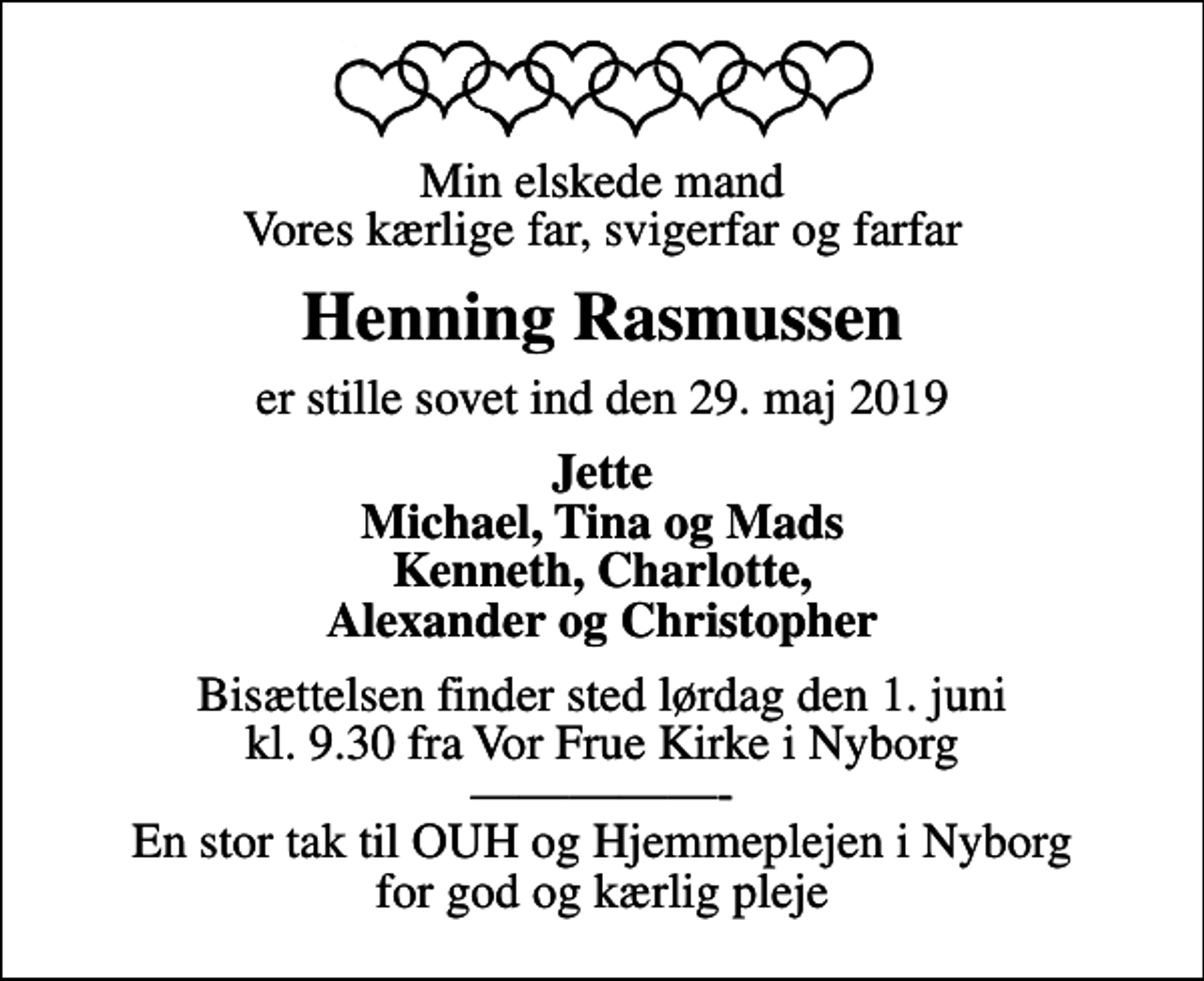 <p>Min elskede mand Vores kærlige far, svigerfar og farfar<br />Henning Rasmussen<br />er stille sovet ind den 29. maj 2019<br />Jette Michael, Tina og Mads Kenneth, Charlotte, Alexander og Christopher<br />Bisættelsen finder sted lørdag den 1. juni kl. 9.30 fra Vor Frue Kirke i Nyborg - En stor tak til OUH og Hjemmeplejen i Nyborg for god og kærlig pleje</p>