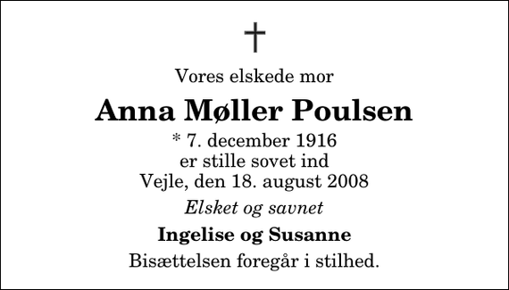 <p>Vores elskede mor<br />Anna Møller Poulsen<br />* 7. december 1916 er stille sovet ind Vejle, den 18. august 2008<br />Elsket og savnet<br />Ingelise og Susanne<br />Bisættelsen foregår i stilhed.</p>