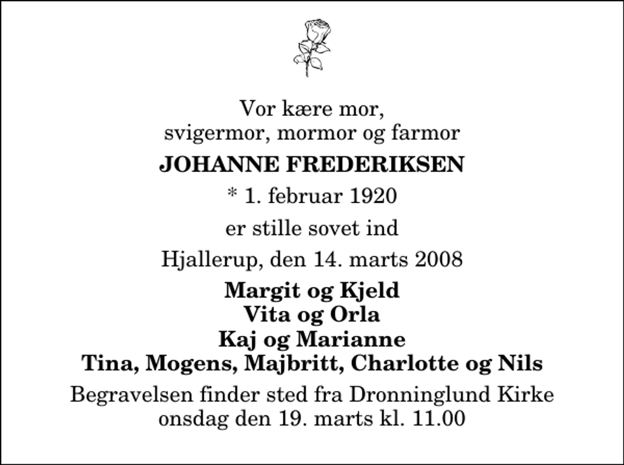 <p>Vor kære mor, svigermor, mormor og farmor<br />Johanne Frederiksen<br />* 1. februar 1920<br />er stille sovet ind<br />Hjallerup, den 14. marts 2008<br />Margit og Kjeld Vita og Orla Kaj og Marianne Tina, Mogens, Majbritt, Charlotte og Nils<br />Begravelsen finder sted fra Dronninglund Kirke onsdag den 19. marts kl. 11.00</p>
