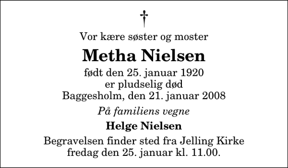 <p>Vor kære søster og moster<br />Metha Nielsen<br />født den 25. januar 1920 er pludselig død Baggesholm, den 21. januar 2008<br />På familiens vegne<br />Helge Nielsen<br />Begravelsen finder sted fra Jelling Kirke fredag den 25. januar kl. 11.00</p>