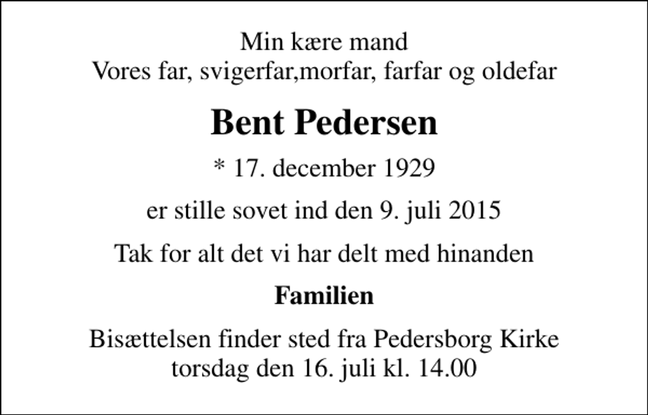 <p>Min kære mand Vores far, svigerfar,morfar, farfar og oldefar<br />Bent Pedersen<br />* 17. december 1929<br />er stille sovet ind den 9. juli 2015<br />Tak for alt det vi har delt med hinanden<br />Familien<br />Bisættelsen finder sted fra Pedersborg Kirke torsdag den 16. juli kl. 14.00</p>