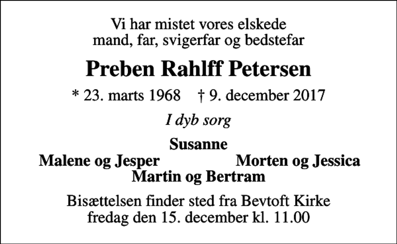 <p>Vi har mistet vores elskede mand, far, svigerfar og bedstefar<br />Preben Rahlff Petersen<br />* 23. marts 1968 ✝ 9. december 2017<br />I dyb sorg<br />Susanne<br />Malene og Jesper<br />Morten og Jessica<br />Bisættelsen finder sted fra Bevtoft Kirke fredag den 15. december kl. 11.00</p>