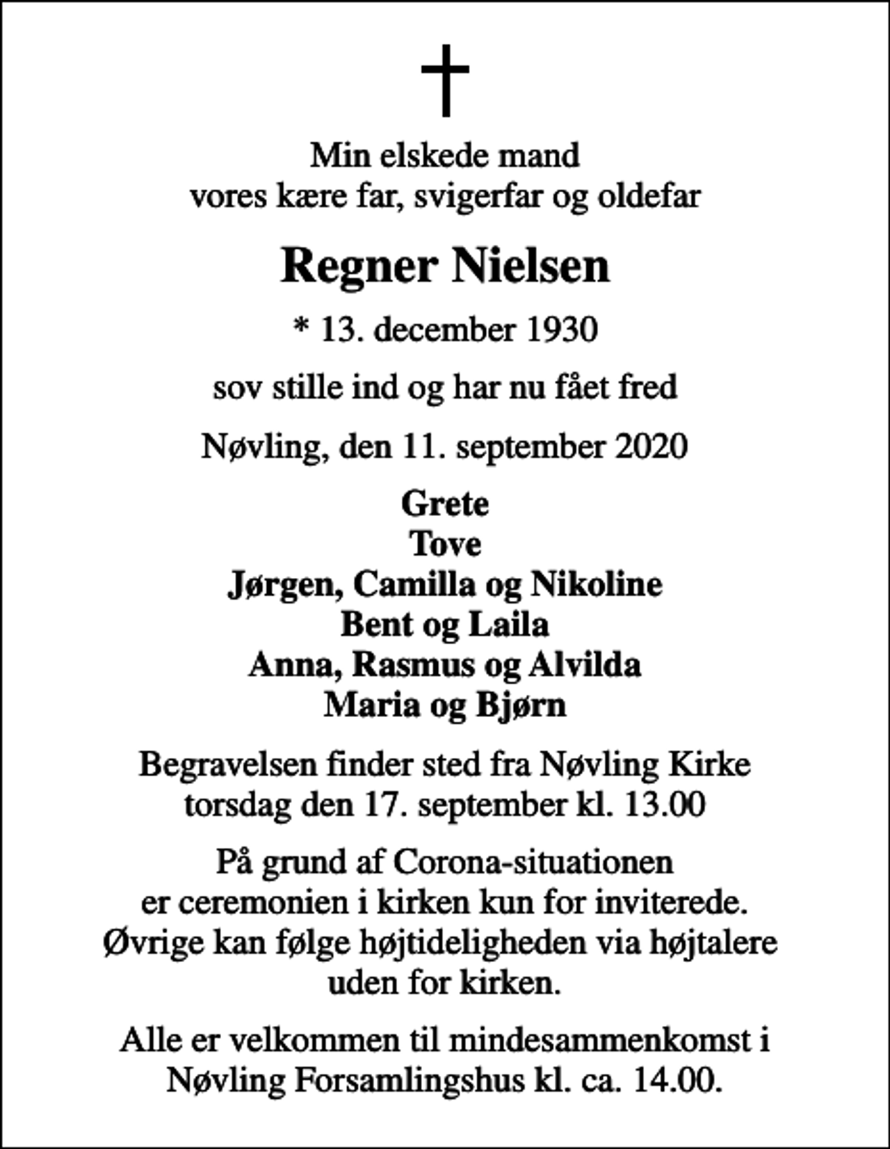 <p>Min elskede mand vores kære far, svigerfar og oldefar<br />Regner Nielsen<br />* 13. december 1930<br />sov stille ind og har nu fået fred<br />Nøvling, den 11. september 2020<br />Grete Tove Jørgen, Camilla og Nikoline Bent og Laila Anna, Rasmus og Alvilda Maria og Bjørn<br />Begravelsen finder sted fra Nøvling Kirke torsdag den 17. september kl. 13.00<br />På grund af Corona-situationen er ceremonien i kirken kun for inviterede. Øvrige kan følge højtideligheden via højtalere uden for kirken.<br />Alle er velkommen til mindesammenkomst i Nøvling Forsamlingshus kl. ca. 14.00.</p>