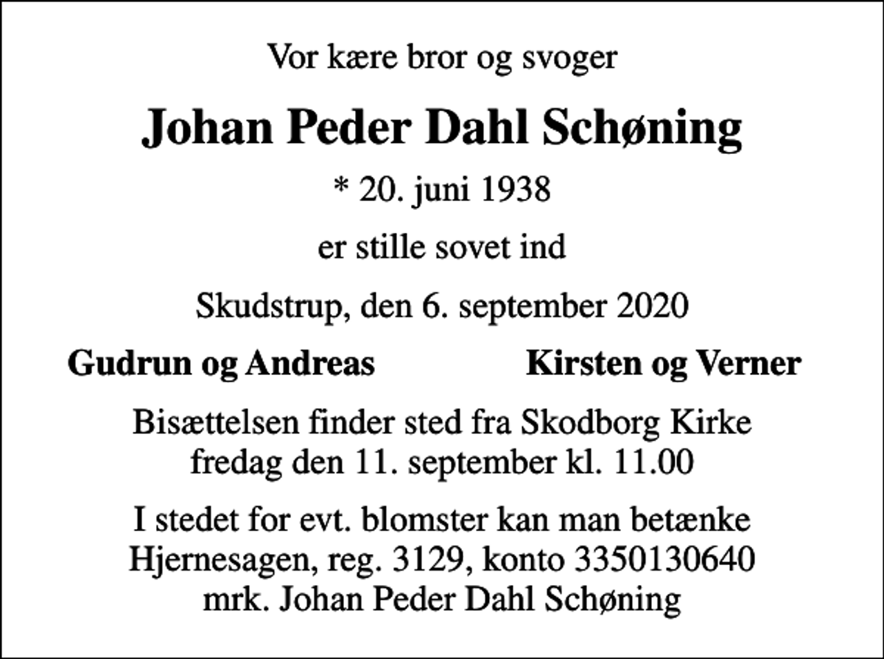 <p>Vor kære bror og svoger<br />Johan Peder Dahl Schøning<br />* 20. juni 1938<br />er stille sovet ind<br />Skudstrup, den 6. september 2020<br />Gudrun og Andreas<br />Kirsten og Verner<br />Bisættelsen finder sted fra Skodborg Kirke fredag den 11. september kl. 11.00<br />I stedet for evt. blomster kan man betænke<br />Hjernesagen reg.3129,konto3350130640mrk. Johan Peder Dahl<br />Schøning</p>
