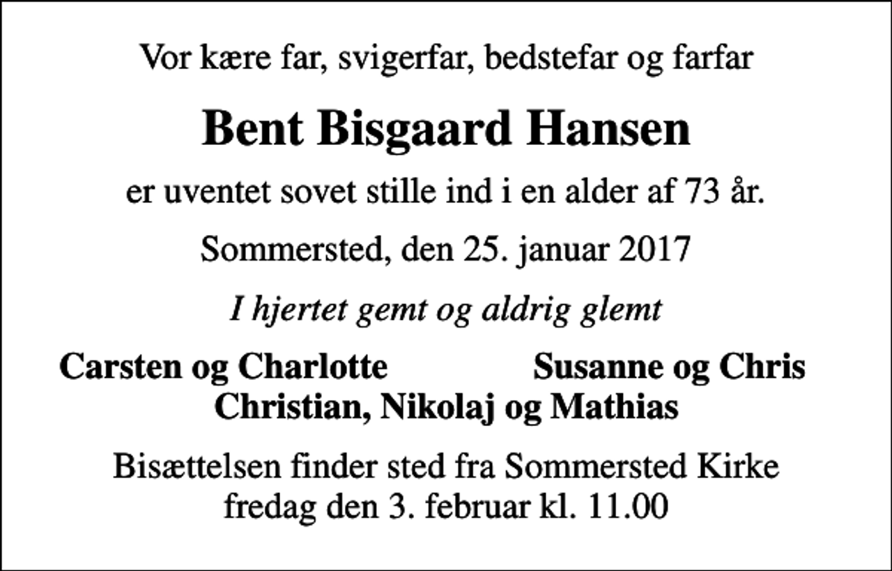 <p>Vor kære far, svigerfar, bedstefar og farfar<br />Bent Bisgaard Hansen<br />er uventet sovet stille ind i en alder af 73 år.<br />Sommersted, den 25. januar 2017<br />I hjertet gemt og aldrig glemt<br />Carsten og Charlotte<br />Susanne og Chris<br />Bisættelsen finder sted fra Sommersted Kirke fredag den 3. februar kl. 11.00</p>