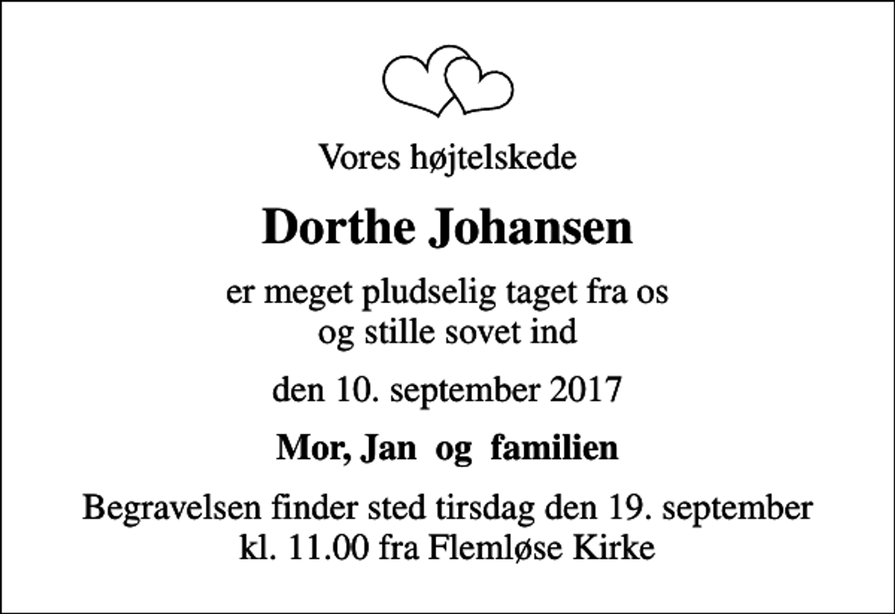 <p>Vores højtelskede<br />Dorthe Johansen<br />er meget pludselig taget fra os og stille sovet ind<br />den 10. september 2017<br />Mor, Jan og familien<br />Begravelsen finder sted tirsdag den 19. september kl. 11.00 fra Flemløse Kirke</p>