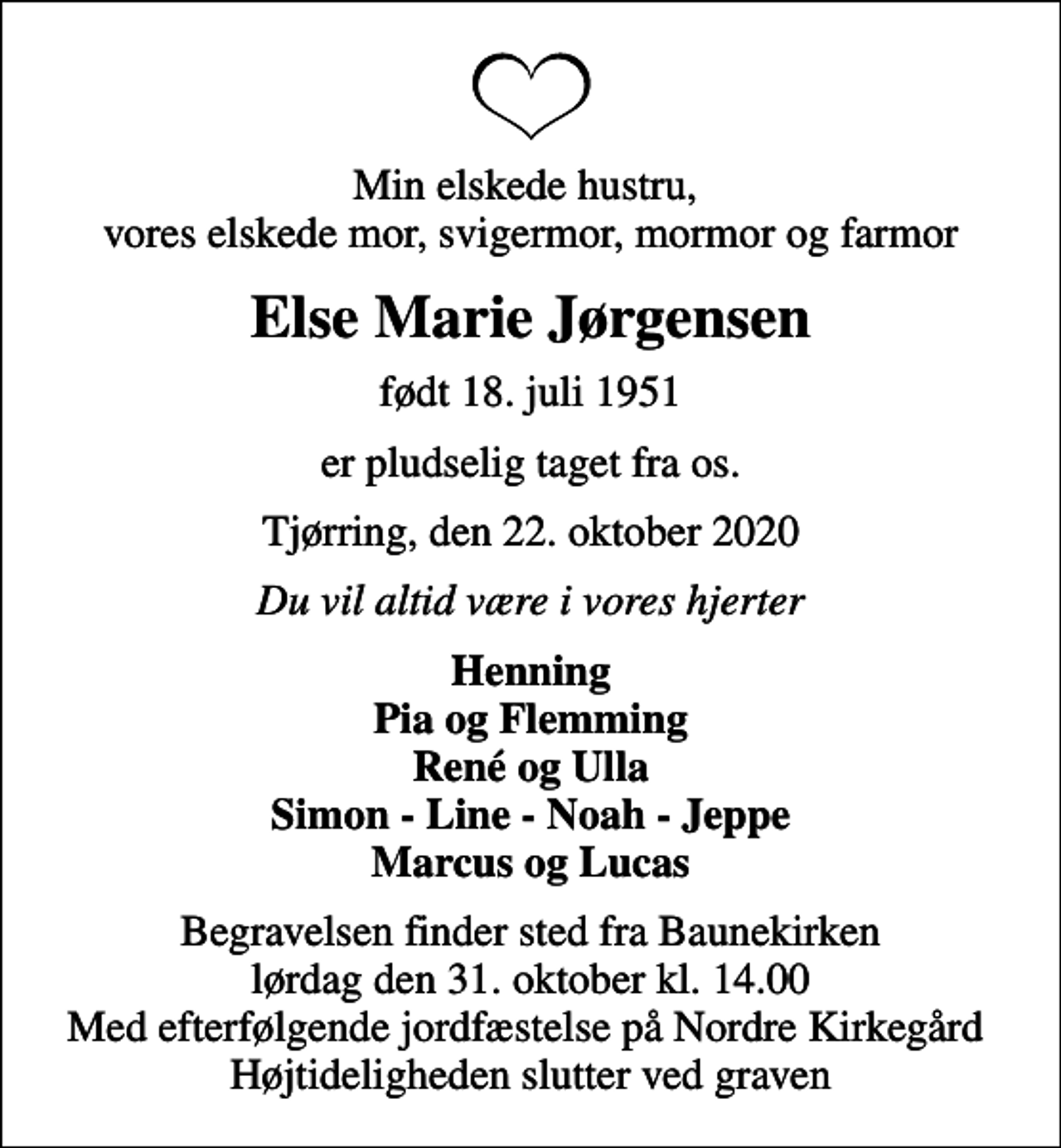 <p>Min elskede hustru, vores elskede mor, svigermor, mormor og farmor<br />Else Marie Jørgensen<br />født 18. juli 1951<br />er pludselig taget fra os.<br />Tjørring, den 22. oktober 2020<br />Du vil altid være i vores hjerter<br />Henning Pia og Flemming René og Ulla Simon - Line - Noah - Jeppe Marcus og Lucas<br />Begravelsen finder sted fra Baunekirken lørdag den 31. oktober kl. 14.00 Med efterfølgende jordfæstelse på Nordre Kirkegård Højtideligheden slutter ved graven</p>