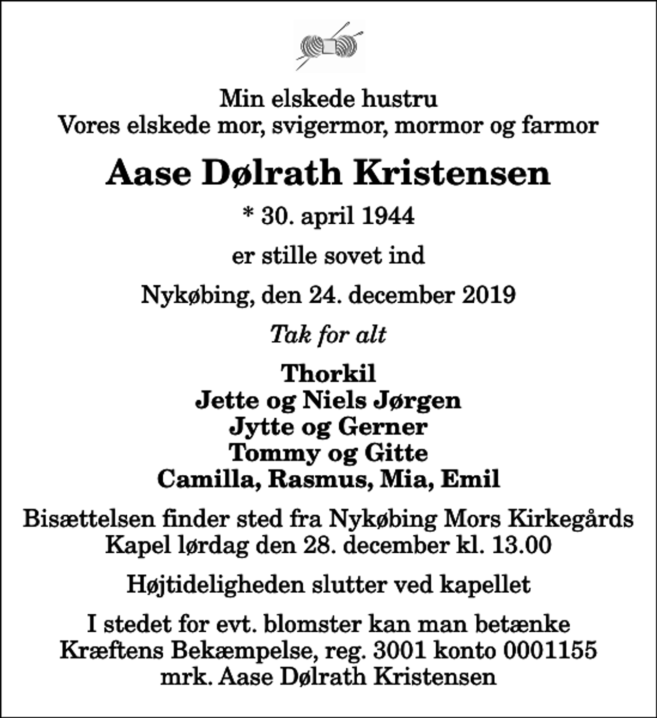 <p>Min elskede hustru Vores elskede mor, svigermor, mormor og farmor<br />Aase Dølrath Kristensen<br />* 30. april 1944<br />er stille sovet ind<br />Nykøbing, den 24. december 2019<br />Tak for alt<br />Thorkil Jette og Niels Jørgen Jytte og Gerner Tommy og Gitte Camilla, Rasmus, Mia, Emil<br />Bisættelsen finder sted fra Nykøbing Mors Kirkegårds Kapel lørdag den 28. december kl. 13.00 Højtideligheden slutter ved kapellet<br />I stedet for evt. blomster kan man betænke<br />Kræftens Bekæmpelse reg.3001konto0001155mrk. Aase Dølrath<br />Kristensen</p>