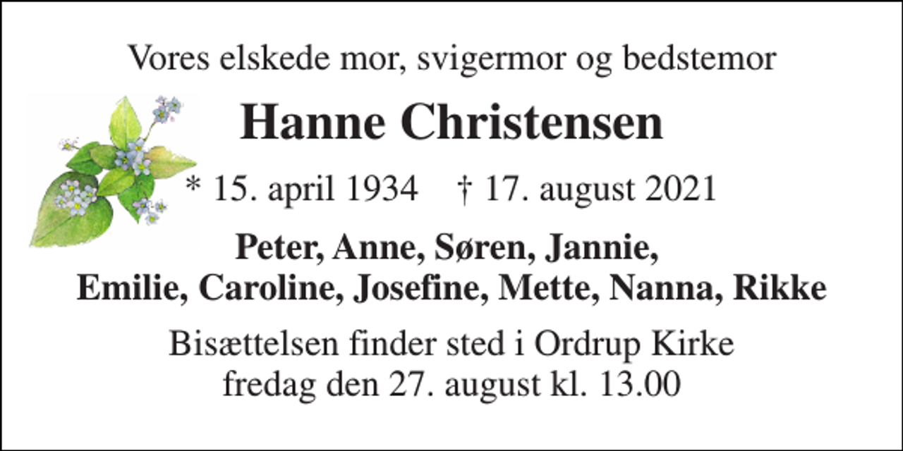 <p>Vores elskede mor, svigermor og bedstemor<br />Hanne Christensen<br />* 15. april 1934 † 17. august 2021<br />Peter, Anne, Søren, Jannie, Emilie, Caroline, Josefine, Mette, Nanna, Rikke<br />Bisættelsen finder sted i Ordrup Kirke fredag den 27. august kl. 13.00</p>