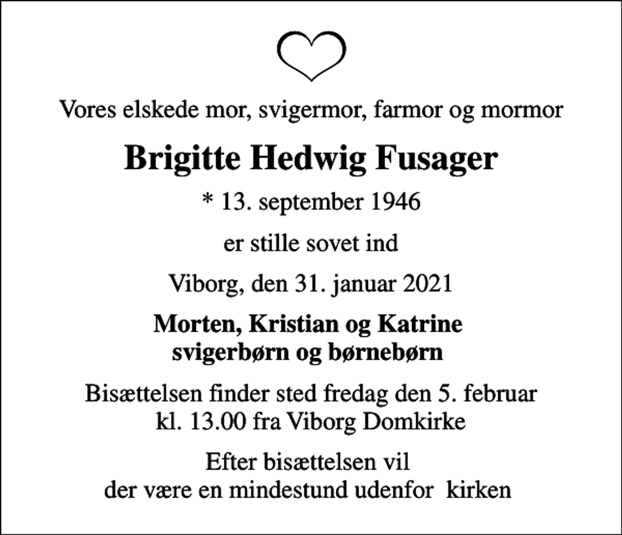 <p>Vores elskede mor, svigermor, farmor og mormor<br />Brigitte Hedwig Fusager<br />* 13. september 1946<br />er stille sovet ind<br />Viborg, den 31. januar 2021<br />Morten, Kristian og Katrine<br />Bisættelsen finder sted fredag den 5. februar kl. 13.00 fra Viborg Domkirke<br />Efter bisættelsen vil der være en mindestund udenfor kirken</p>