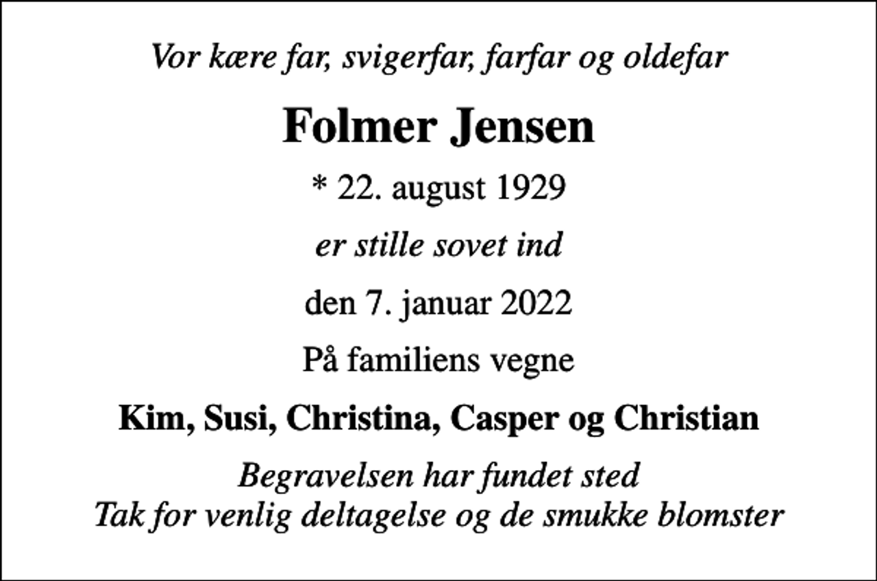 <p>Vor kære far, svigerfar, farfar og oldefar<br />Folmer Jensen<br />* 22. august 1929<br />er stille sovet ind<br />den 7. januar 2022<br />På familiens vegne<br />Kim, Susi, Christina, Casper og Christian<br />Begravelsen har fundet sted Tak for venlig deltagelse og de smukke blomster</p>