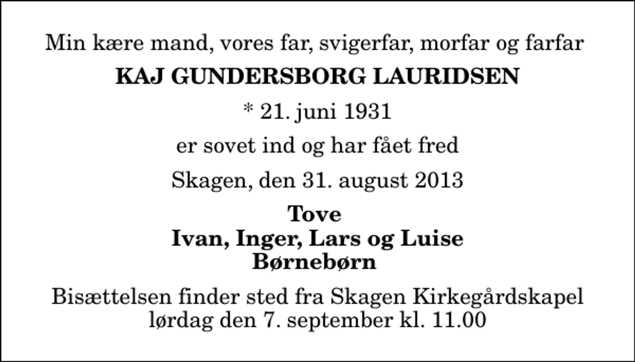 <p>Min kære mand, vores far, svigerfar, morfar og farfar<br />Kaj Gundersborg Lauridsen<br />* 21. juni 1931<br />er sovet ind og har fået fred<br />Skagen, den 31. august 2013<br />Tove Ivan, Inger, Lars og Luise Børnebørn<br />Bisættelsen finder sted fra Skagen Kirkegårdskapel lørdag den 7. september kl. 11.00</p>