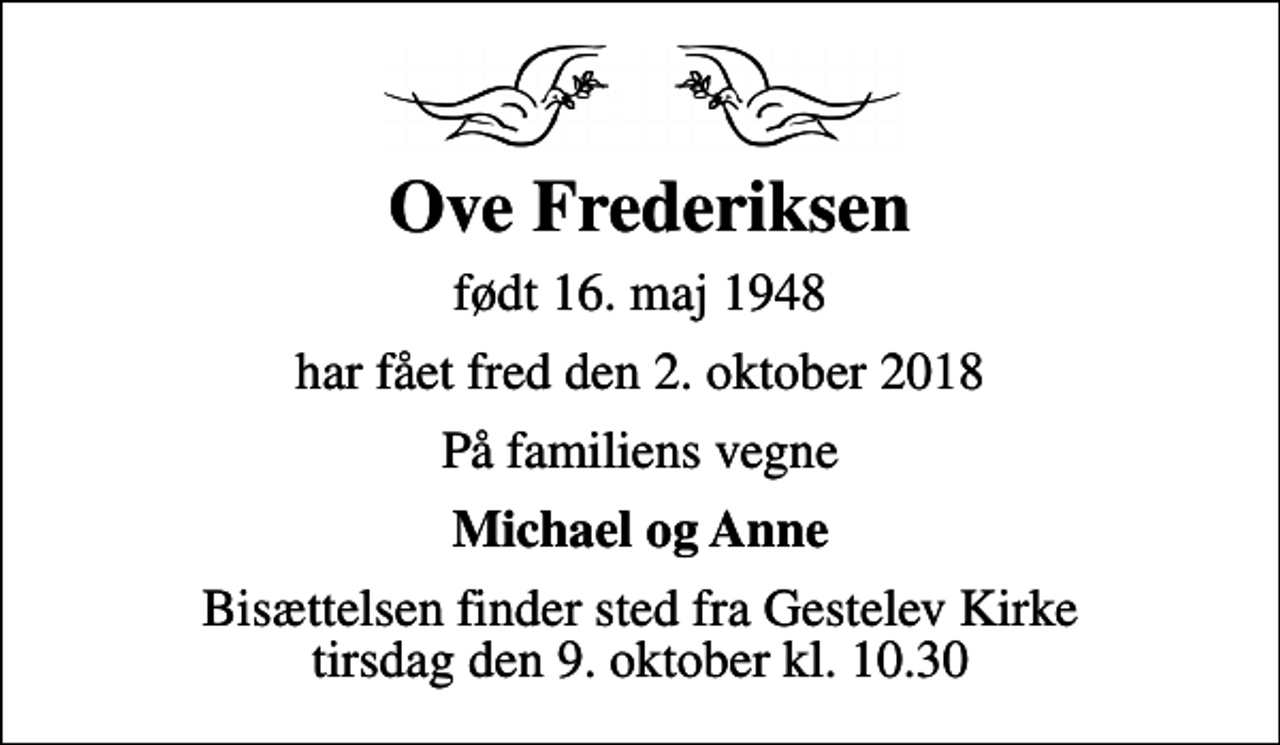<p>Ove Frederiksen<br />født 16. maj 1948<br />har fået fred den 2. oktober 2018<br />På familiens vegne<br />Michael og Anne<br />Bisættelsen finder sted fra Gestelev Kirke tirsdag den 9. oktober kl. 10.30</p>