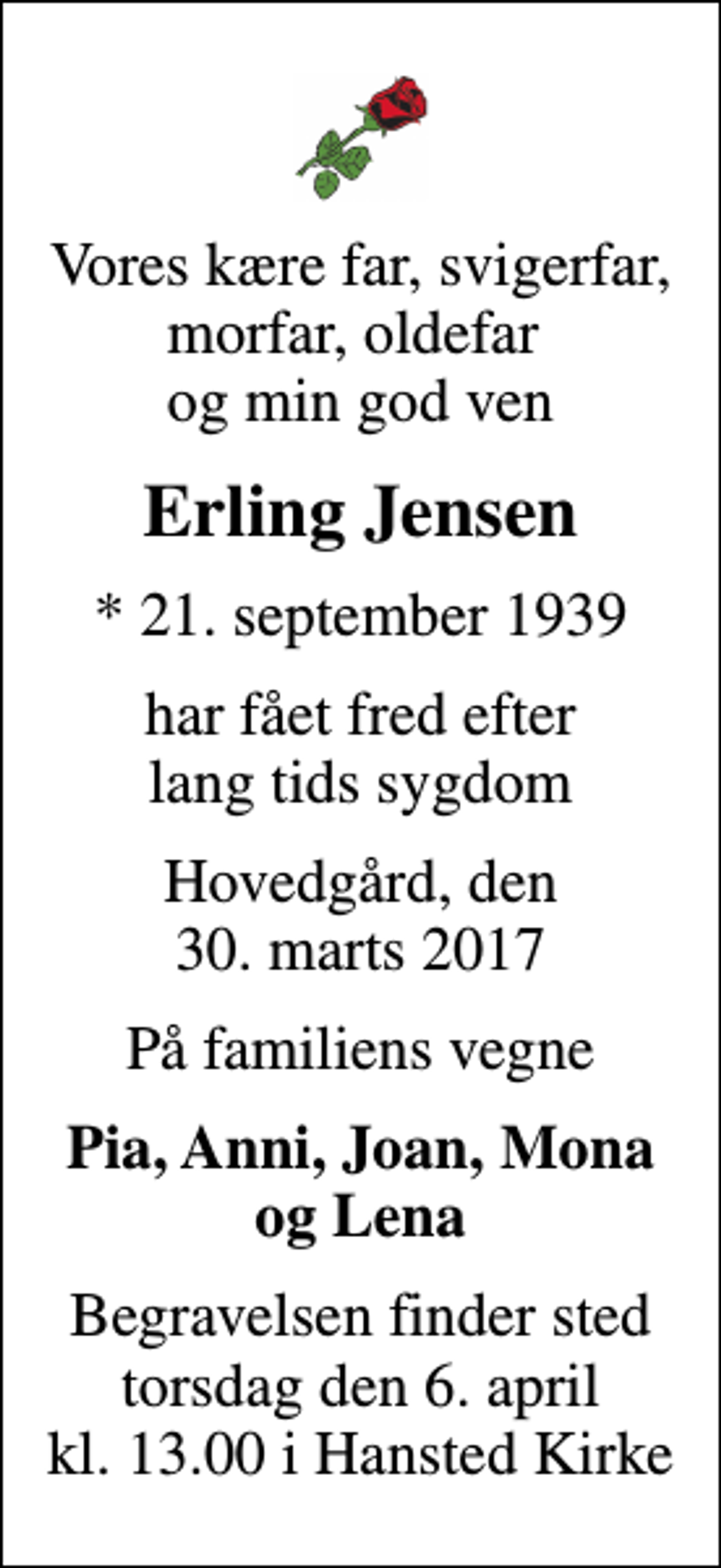 <p>Vores kære far, svigerfar, morfar, oldefar og min god ven<br />Erling Jensen<br />* 21. september 1939<br />har fået fred efter lang tids sygdom<br />Hovedgård, den 30. marts 2017<br />På familiens vegne<br />Pia, Anni, Joan, Mona og Lena<br />Begravelsen finder sted torsdag den 6. april kl. 13.00 i Hansted Kirke</p>