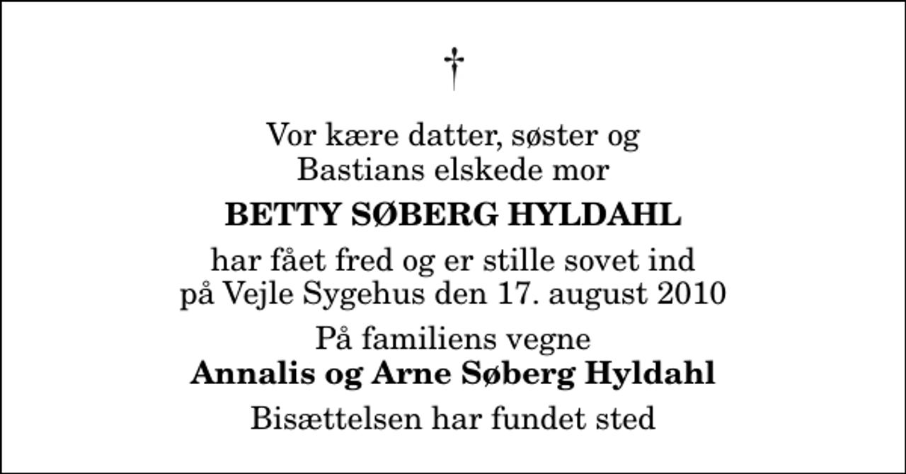 <p>Vor kære datter, søster og Bastians elskede mor<br />Betty Søberg Hyldahl<br />har fået fred og er stille sovet ind på Vejle Sygehus den 17. august 2010<br />På familiens vegne<br />Annalis og Arne Søberg Hyldahl<br />Bisættelsen har fundet sted</p>