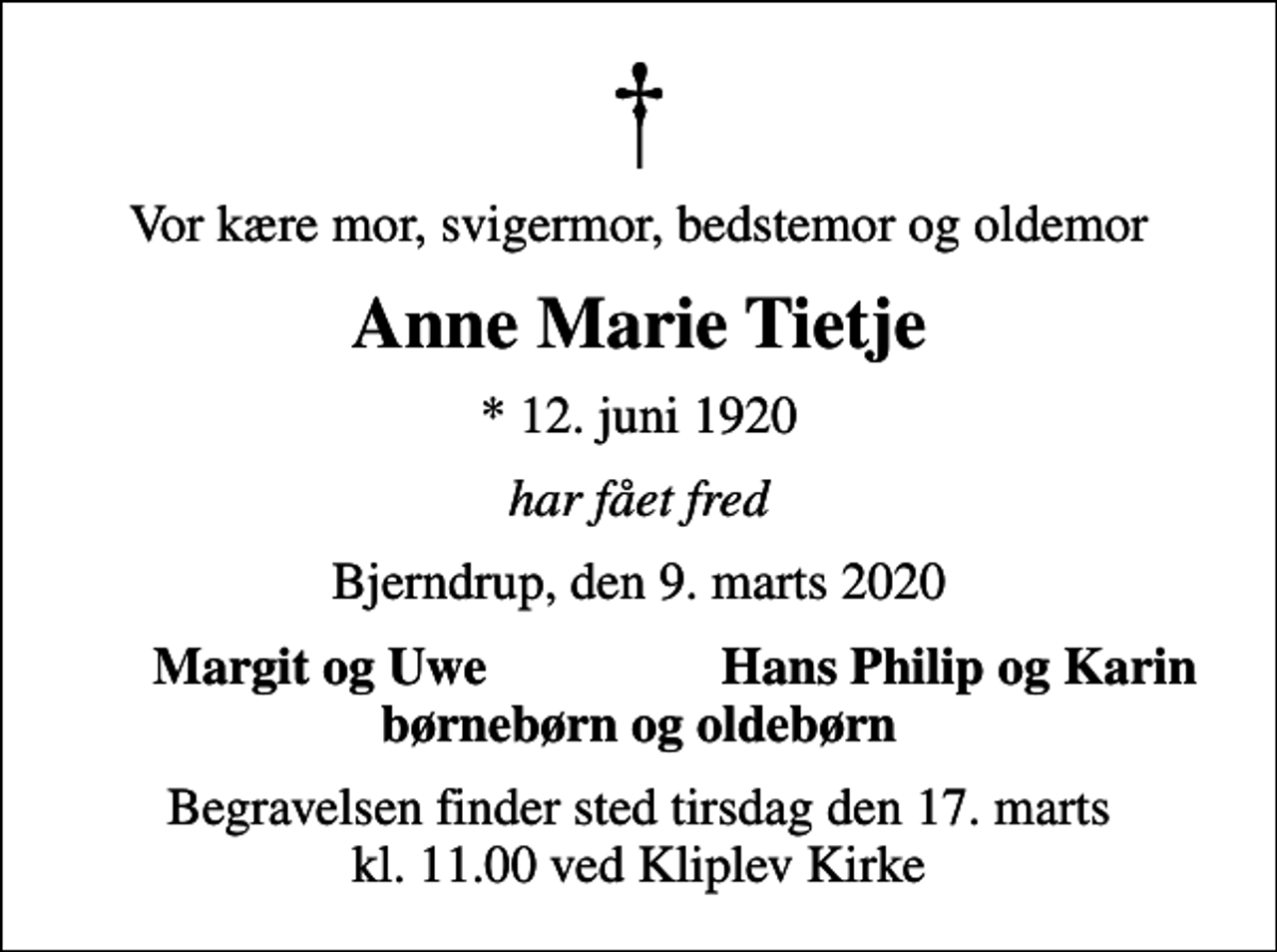 <p>Vor kære mor, svigermor, bedstemor og oldemor<br />Anne Marie Tietje<br />* 12. juni 1920<br />har fået fred<br />Bjerndrup, den 9. marts 2020<br />Margit og Uwe<br />Hans Philip og Karin<br />Begravelsen finder sted tirsdag den 17. marts kl. 11.00 ved Kliplev Kirke</p>