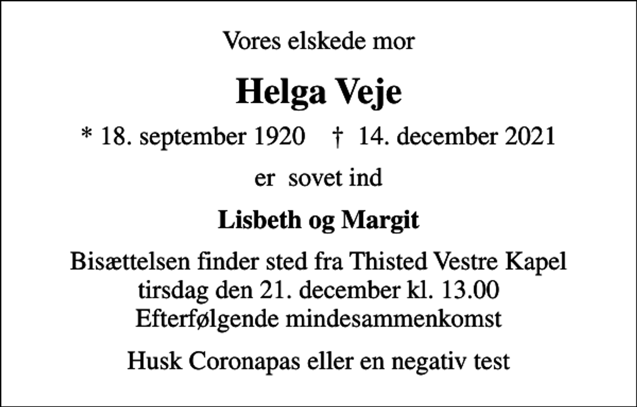 <p>Vores elskede mor<br />Helga Veje<br />* 18. september 1920 ✝ 14. december 2021<br />er sovet ind<br />Lisbeth og Margit<br />Bisættelsen finder sted fra Thisted Vestre Kapel tirsdag den 21. december kl. 13.00 Efterfølgende mindesammenkomst<br />Husk Coronapas eller en negativ test</p>
