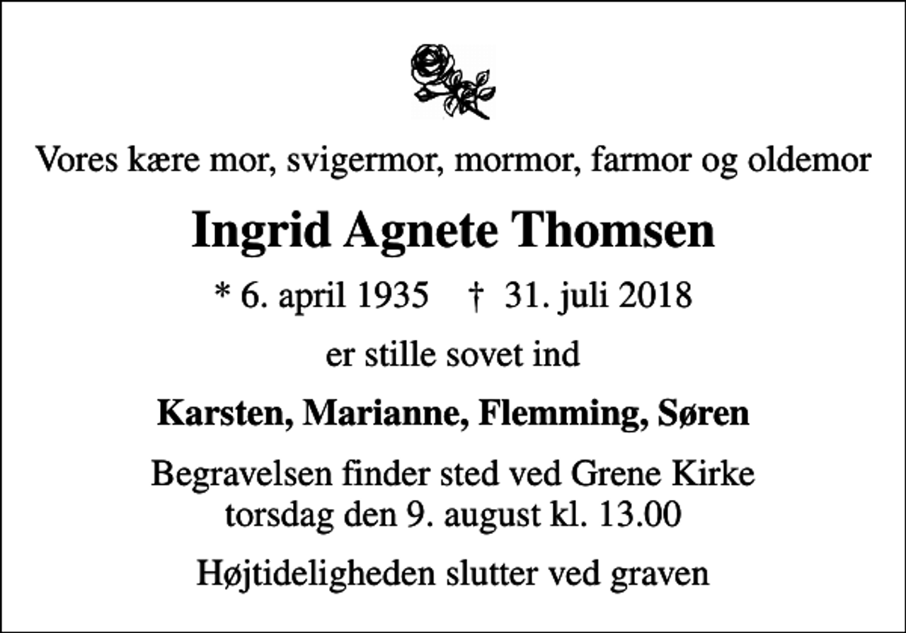<p>Vores kære mor, svigermor, mormor, farmor og oldemor<br />Ingrid Agnete Thomsen<br />* 6. april 1935 ✝ 31. juli 2018<br />er stille sovet ind<br />Karsten, Marianne, Flemming, Søren<br />Begravelsen finder sted ved Grene Kirke torsdag den 9. august kl. 13.00<br />Højtideligheden slutter ved graven</p>