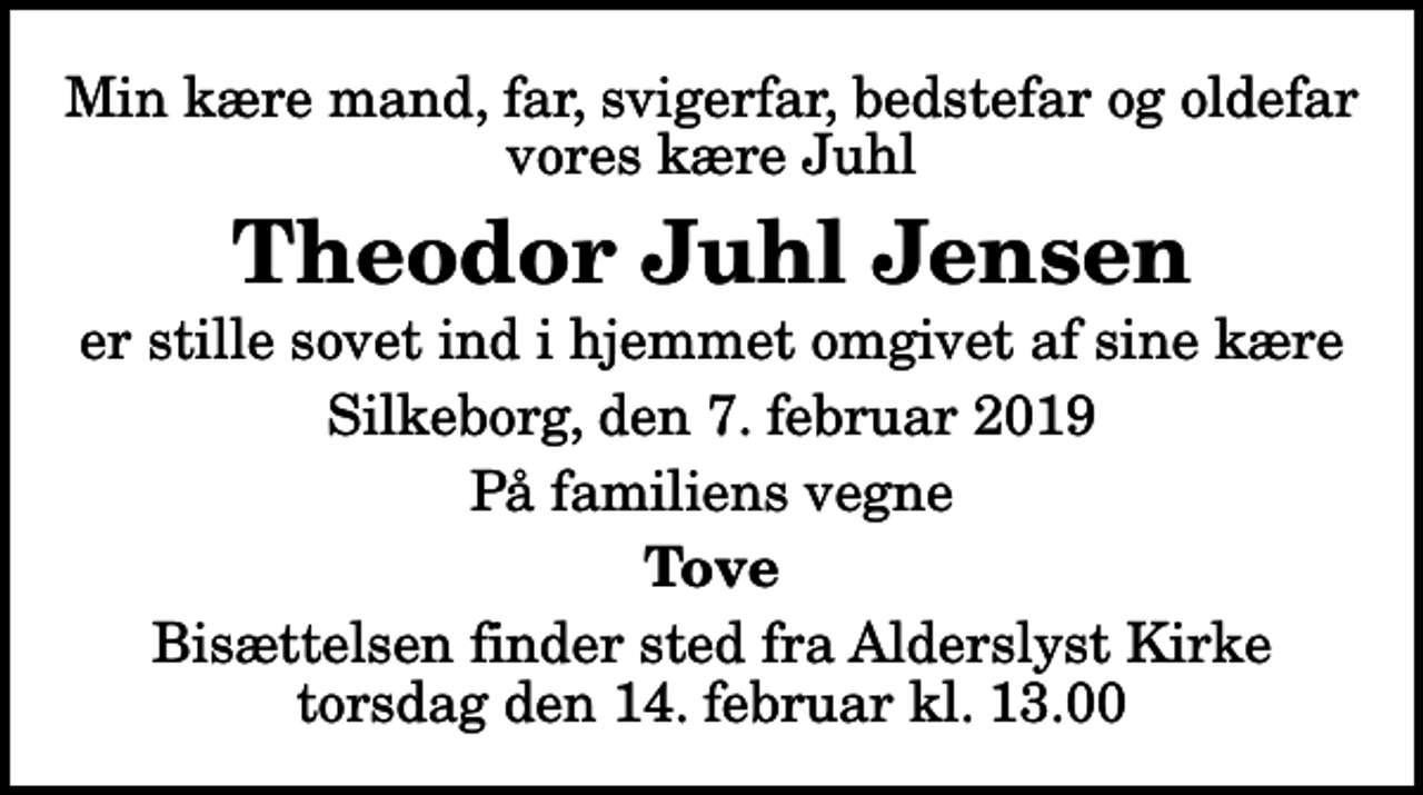 <p>Min kære mand, far, svigerfar, bedstefar og oldefar vores kære Juhl<br />Theodor Juhl Jensen<br />er stille sovet ind i hjemmet omgivet af sine kære<br />Silkeborg, den 7. februar 2019<br />På familiens vegne<br />Tove<br />Bisættelsen finder sted fra Alderslyst Kirke torsdag den 14. februar kl. 13.00</p>